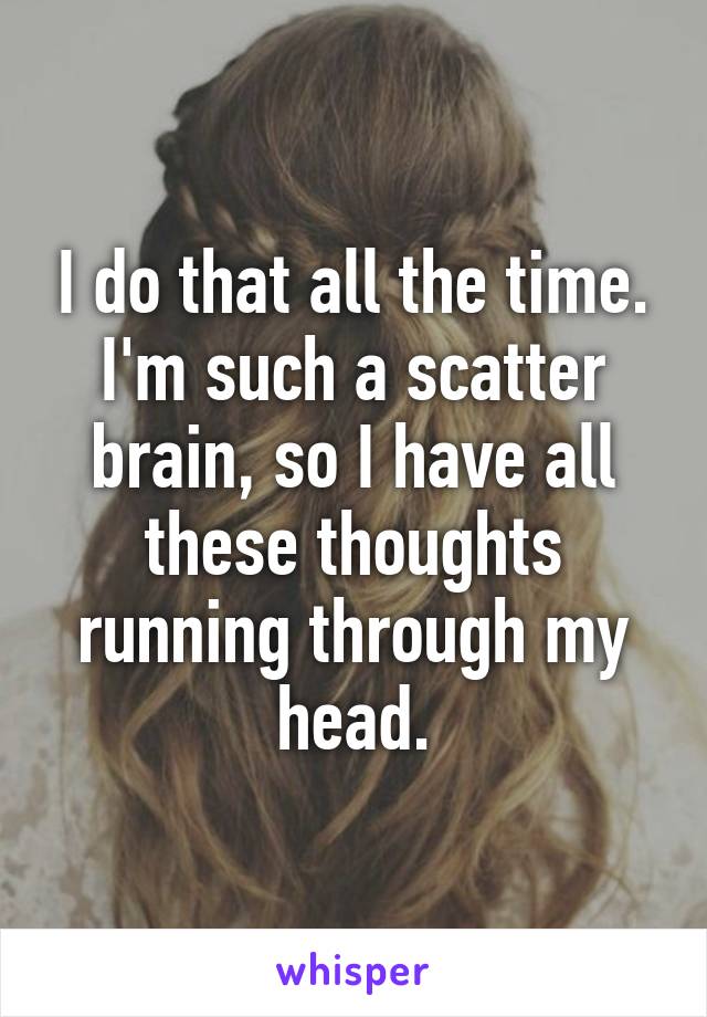 I do that all the time. I'm such a scatter brain, so I have all these thoughts running through my head.