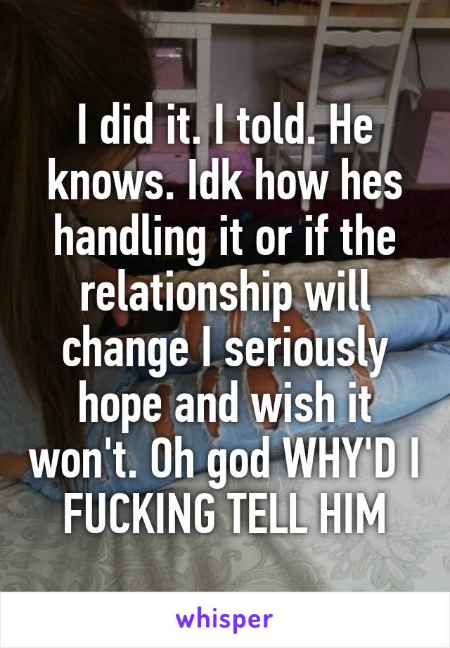 I did it. I told. He knows. Idk how hes handling it or if the relationship will change I seriously hope and wish it won't. Oh god WHY'D I FUCKING TELL HIM