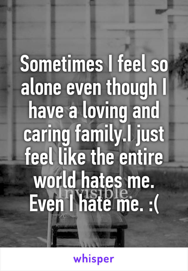 Sometimes I feel so alone even though I have a loving and caring family.I just feel like the entire world hates me.
Even I hate me. :(