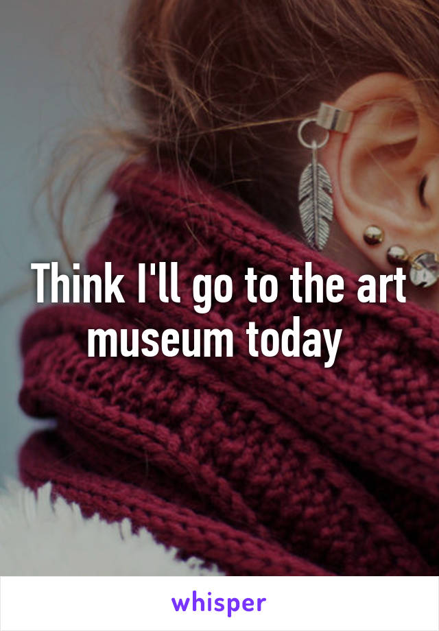 Think I'll go to the art museum today 