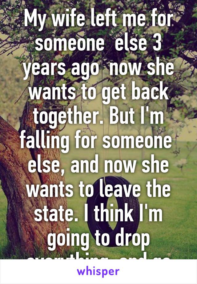 My wife left me for someone  else 3 years ago  now she wants to get back together. But I'm falling for someone  else, and now she wants to leave the state. I think I'm going to drop everything  and go