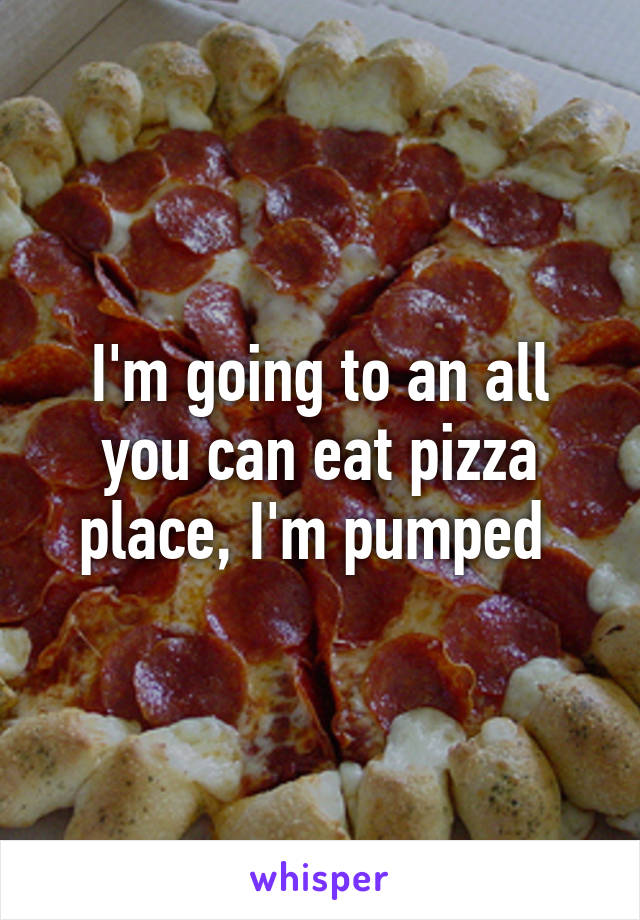 I'm going to an all you can eat pizza place, I'm pumped 