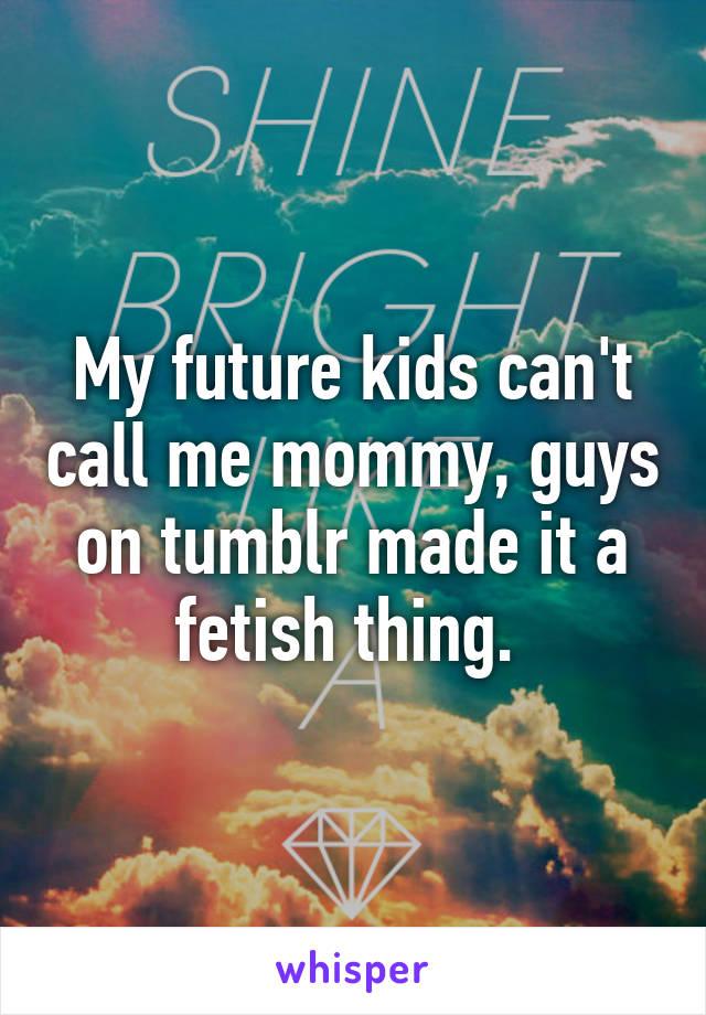 My future kids can't call me mommy, guys on tumblr made it a fetish thing. 