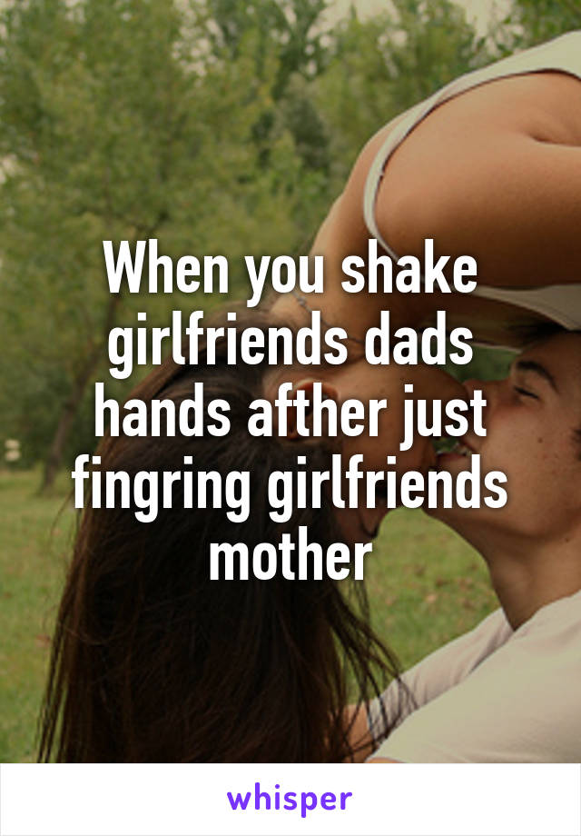 When you shake girlfriends dads hands afther just fingring girlfriends mother