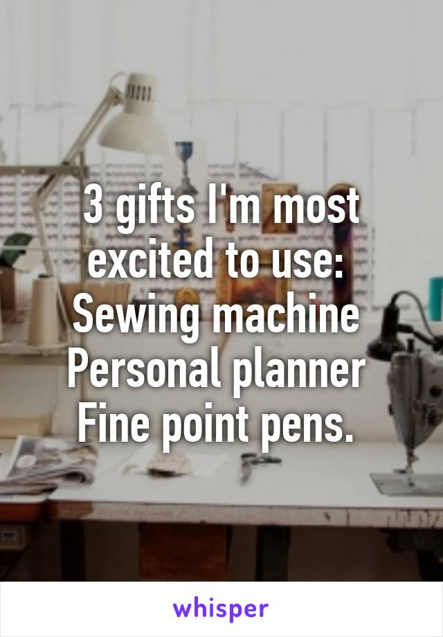 3 gifts I'm most excited to use: 
Sewing machine 
Personal planner 
Fine point pens. 