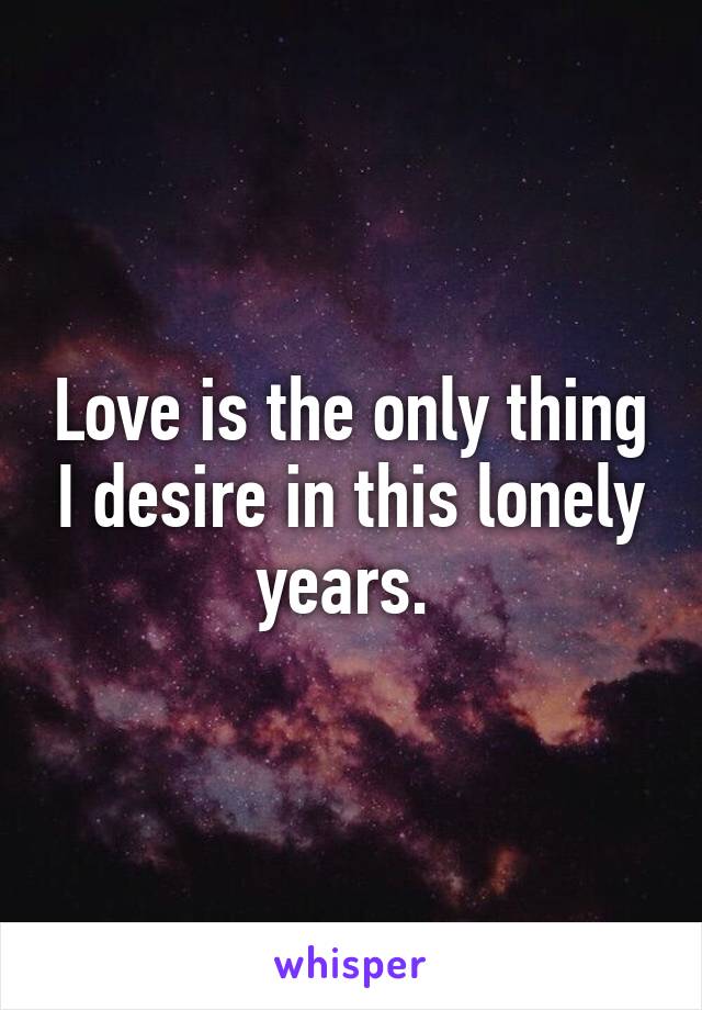 Love is the only thing I desire in this lonely years. 