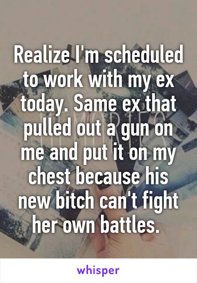 Realize I'm scheduled to work with my ex today. Same ex that pulled out a gun on me and put it on my chest because his new bitch can't fight her own battles. 