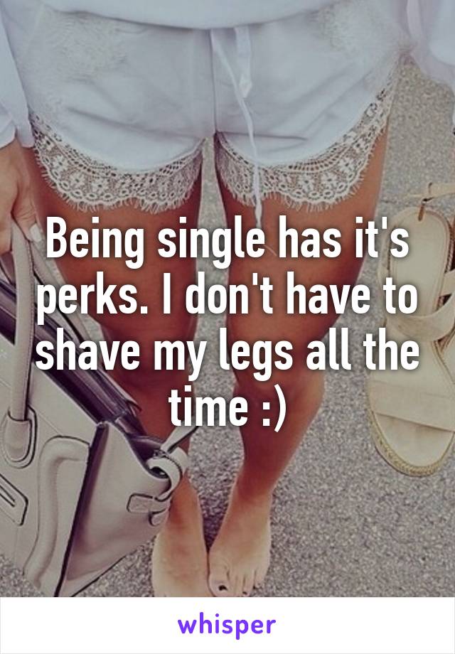 Being single has it's perks. I don't have to shave my legs all the time :)