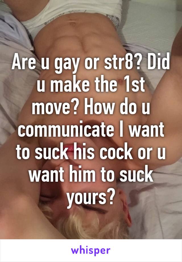 Are u gay or str8? Did u make the 1st move? How do u communicate I want to suck his cock or u want him to suck yours?