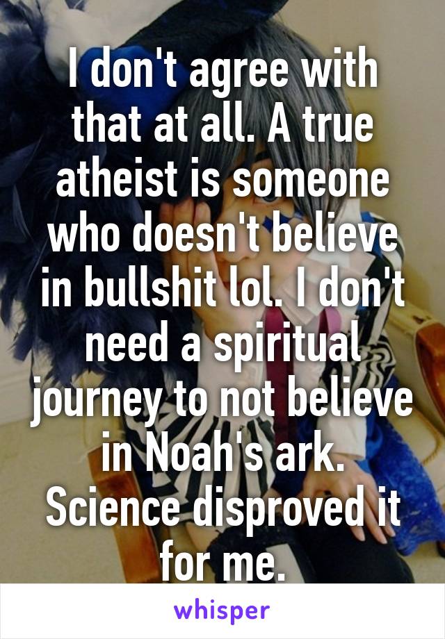 I don't agree with that at all. A true atheist is someone who doesn't believe in bullshit lol. I don't need a spiritual journey to not believe in Noah's ark. Science disproved it for me.