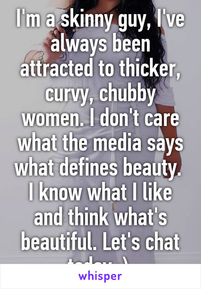 I'm a skinny guy, I've always been attracted to thicker, curvy, chubby women. I don't care what the media says what defines beauty.  I know what I like and think what's beautiful. Let's chat today :) 