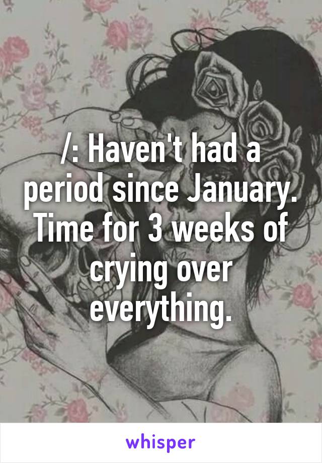 /: Haven't had a period since January.
Time for 3 weeks of crying over everything.