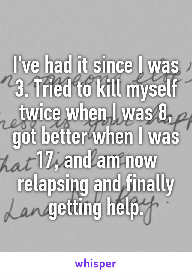 I've had it since I was 3. Tried to kill myself twice when I was 8, got better when I was 17, and am now relapsing and finally getting help.