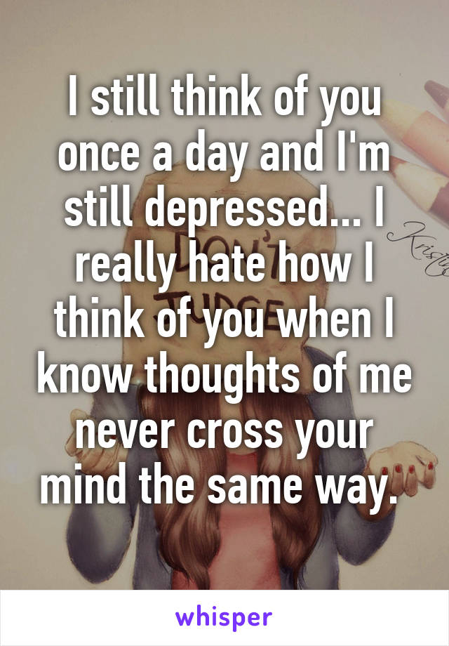 I still think of you once a day and I'm still depressed... I really hate how I think of you when I know thoughts of me never cross your mind the same way. 
