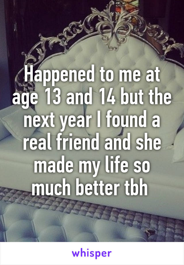 Happened to me at age 13 and 14 but the next year I found a real friend and she made my life so much better tbh 