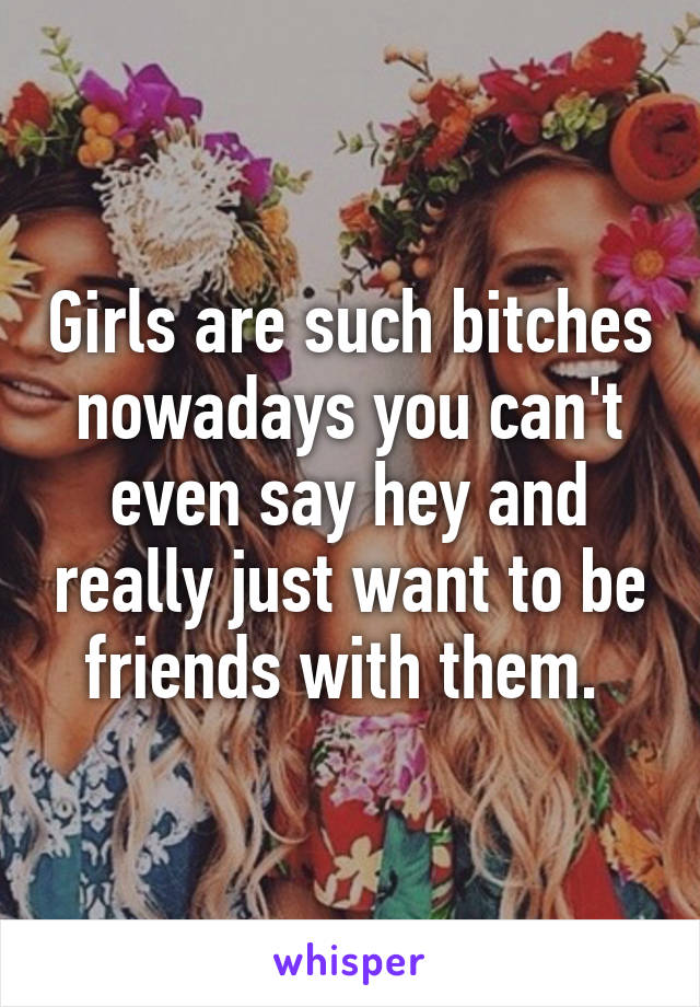 Girls are such bitches nowadays you can't even say hey and really just want to be friends with them. 