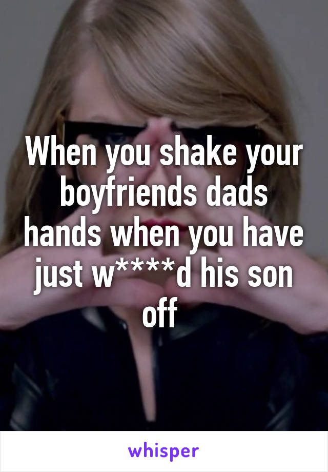 When you shake your boyfriends dads hands when you have just w****d his son off 