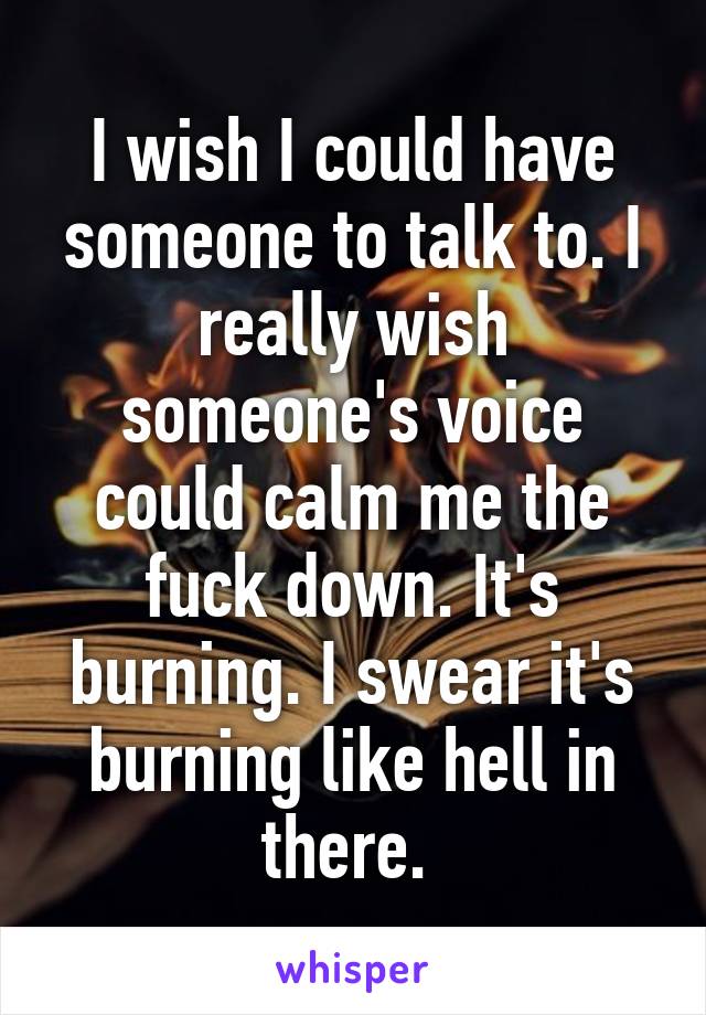 I wish I could have someone to talk to. I really wish someone's voice could calm me the fuck down. It's burning. I swear it's burning like hell in there. 