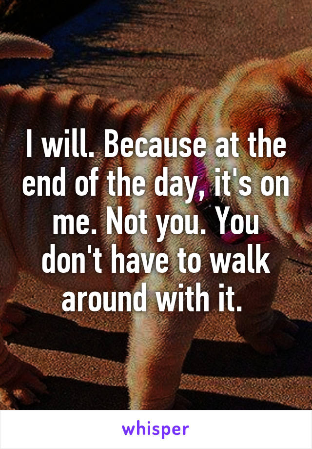 I will. Because at the end of the day, it's on me. Not you. You don't have to walk around with it. 