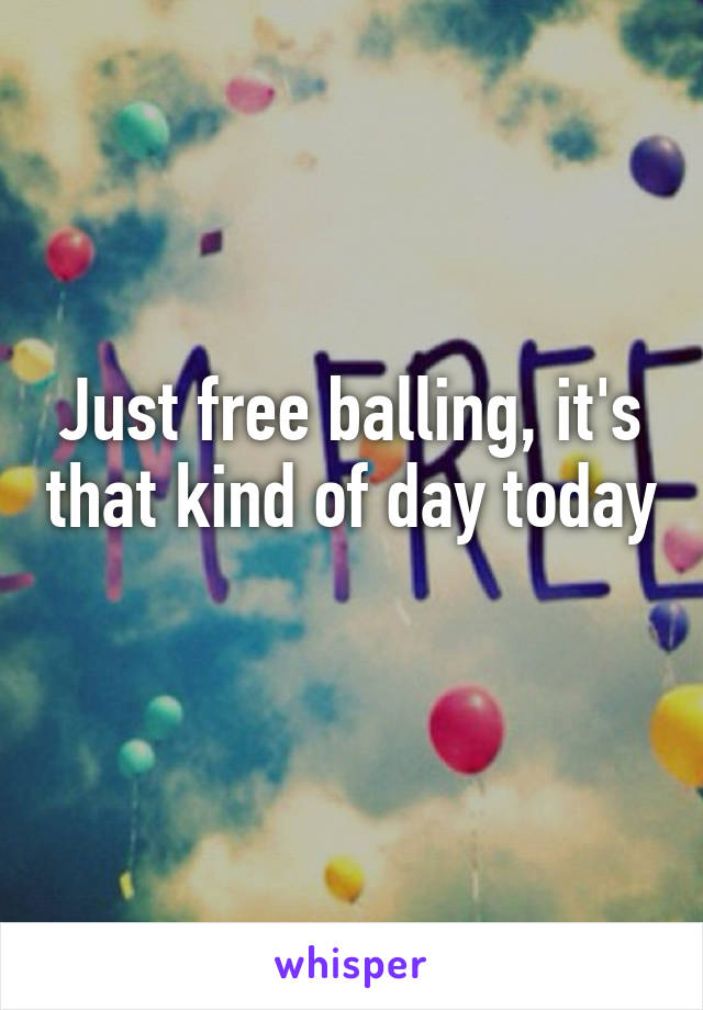 Just free balling, it's that kind of day today 