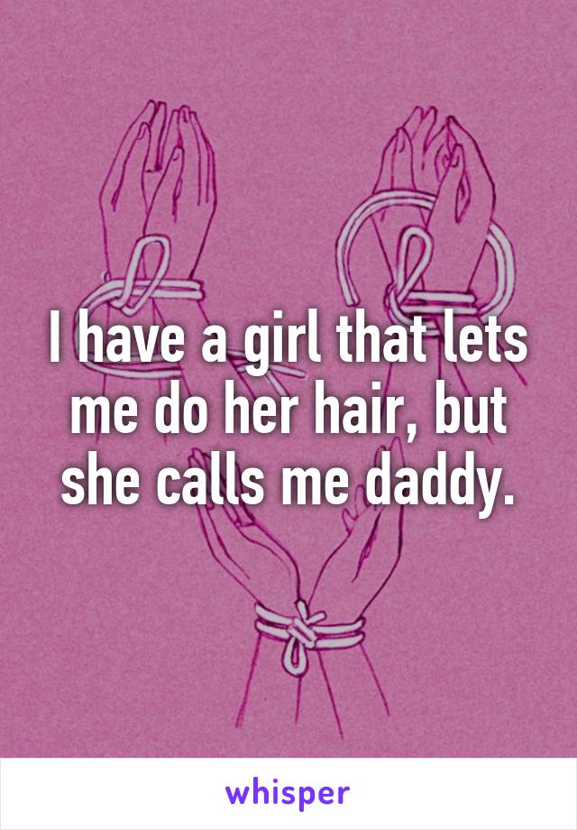 I have a girl that lets me do her hair, but she calls me daddy.