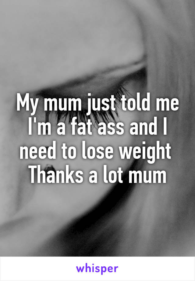 My mum just told me I'm a fat ass and I need to lose weight 
Thanks a lot mum