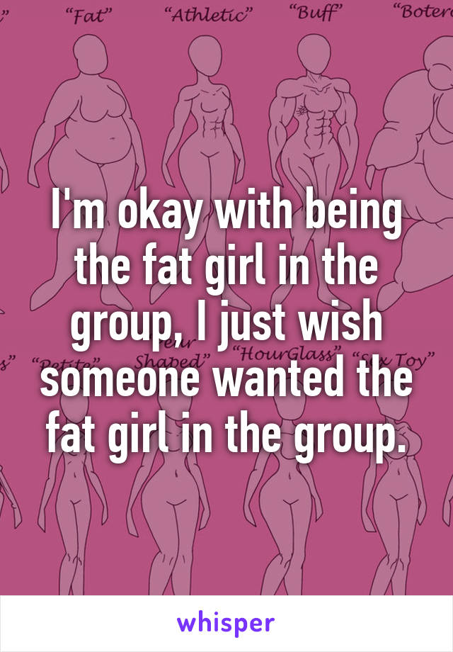 I'm okay with being the fat girl in the group, I just wish someone wanted the fat girl in the group.