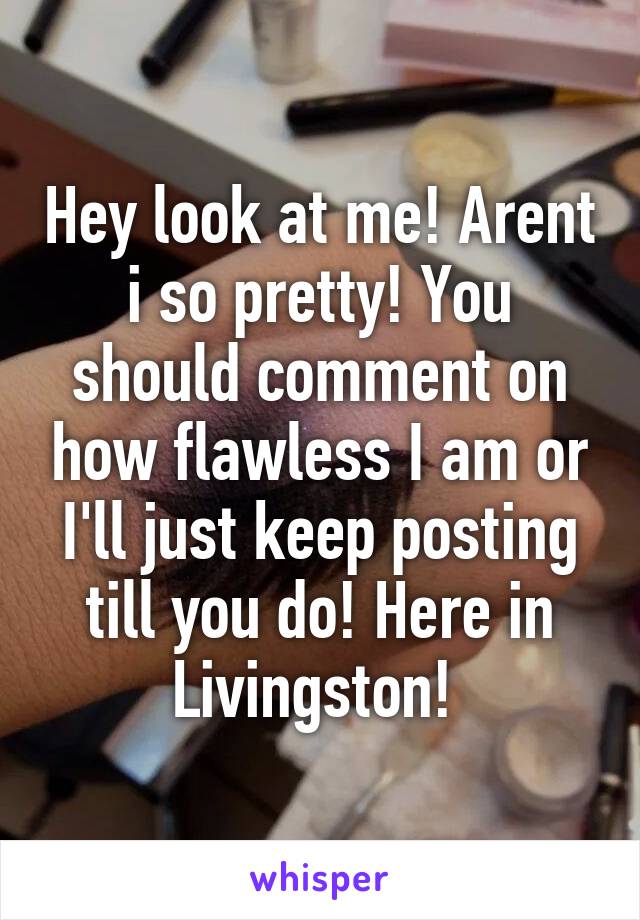 Hey look at me! Arent i so pretty! You should comment on how flawless I am or I'll just keep posting till you do! Here in Livingston! 