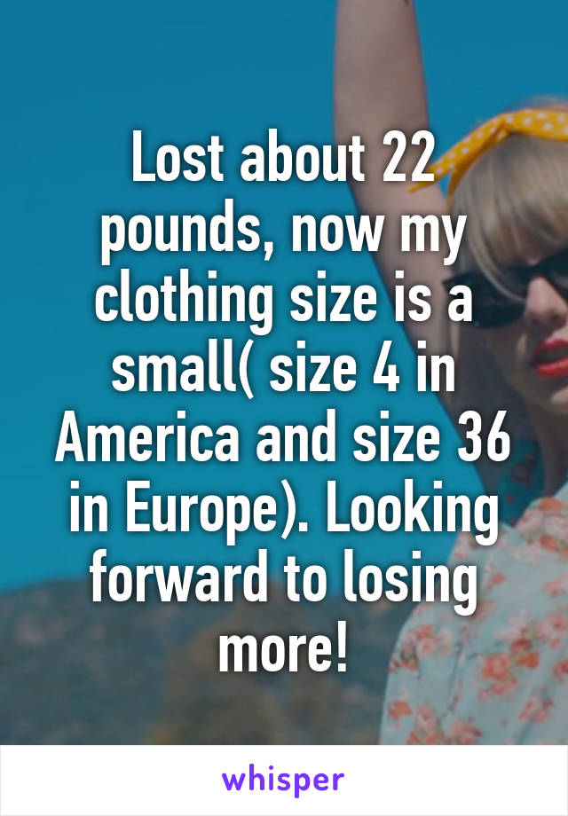 Lost about 22 pounds, now my clothing size is a small( size 4 in America and size 36 in Europe). Looking forward to losing more!