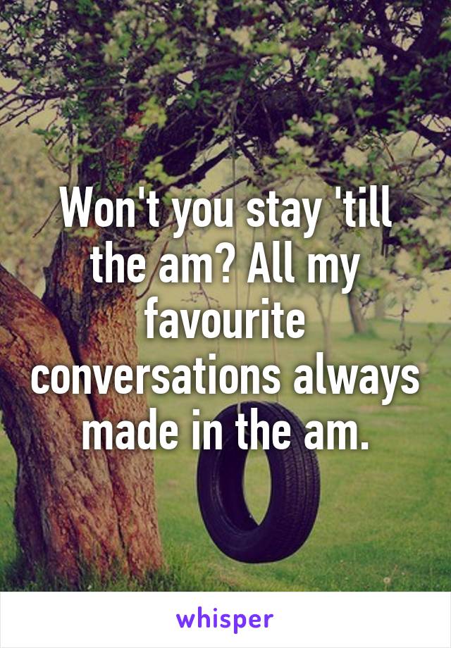 Won't you stay 'till the am? All my favourite conversations always made in the am.