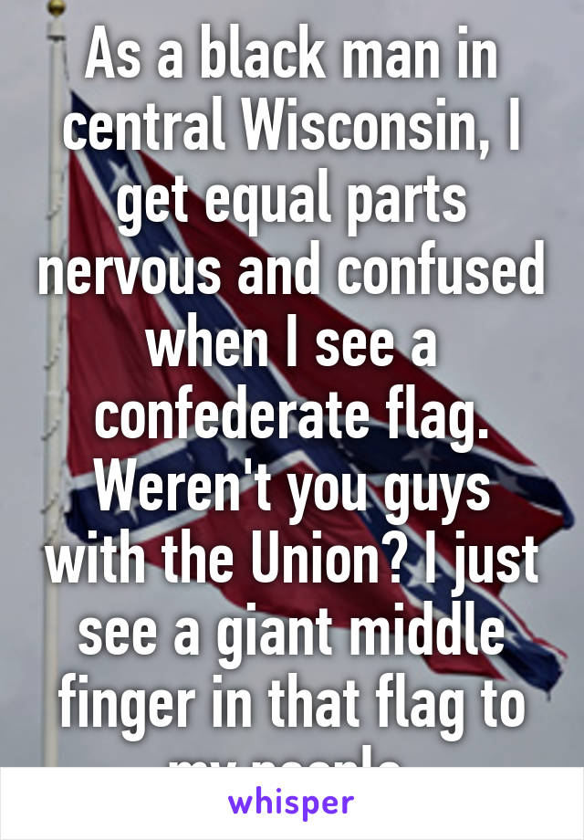 As a black man in central Wisconsin, I get equal parts nervous and confused when I see a confederate flag. Weren't you guys with the Union? I just see a giant middle finger in that flag to my people.