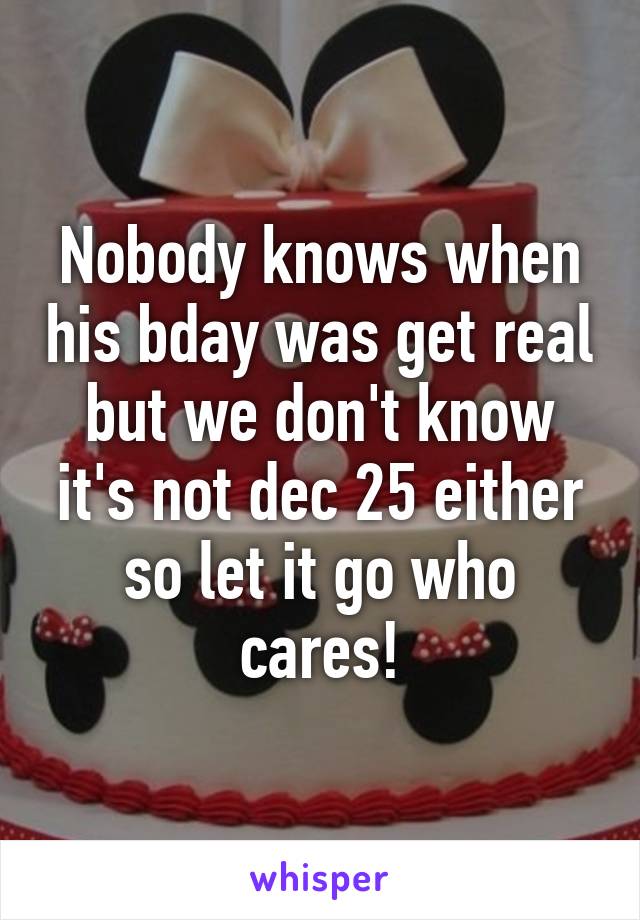 Nobody knows when his bday was get real but we don't know it's not dec 25 either so let it go who cares!