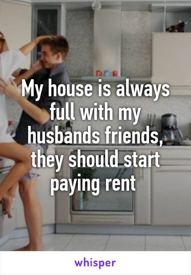 My house is always full with my husbands friends, they should start paying rent 