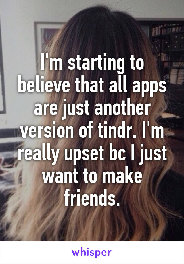 I'm starting to believe that all apps are just another version of tindr. I'm really upset bc I just want to make friends.