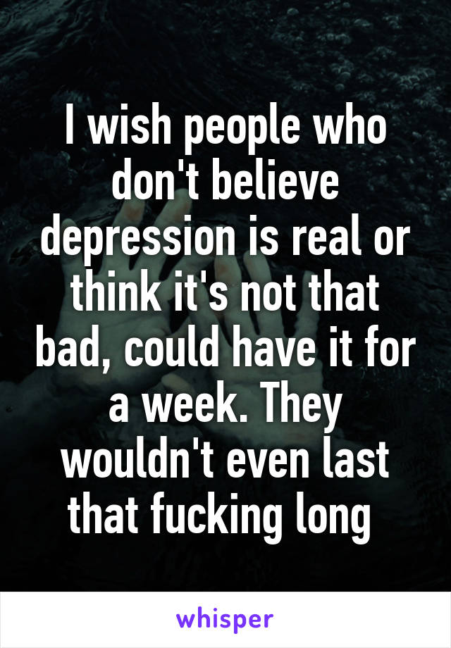 I wish people who don't believe depression is real or think it's not that bad, could have it for a week. They wouldn't even last that fucking long 