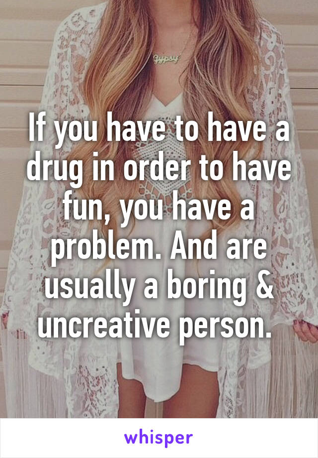 If you have to have a drug in order to have fun, you have a problem. And are usually a boring & uncreative person. 