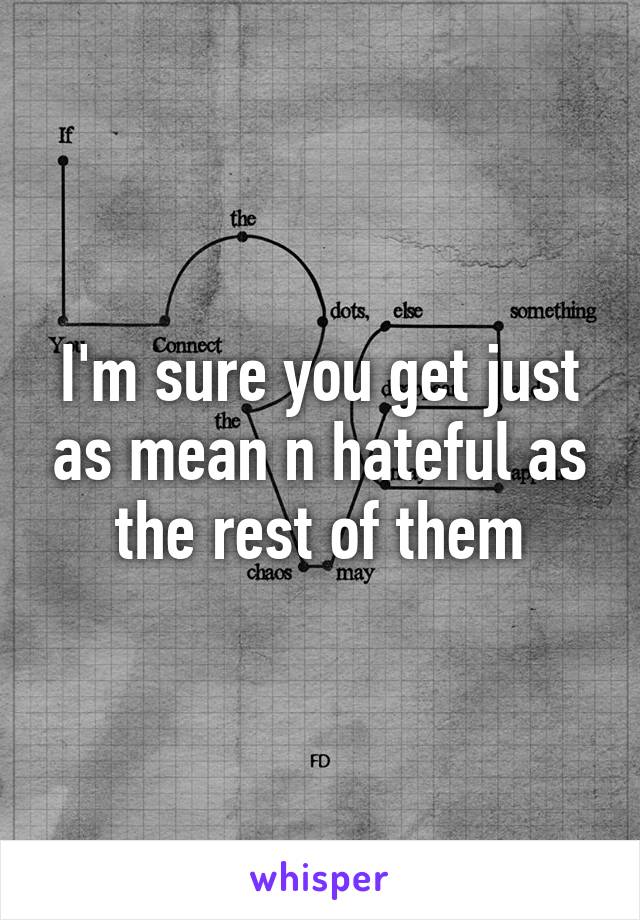 I'm sure you get just as mean n hateful as the rest of them