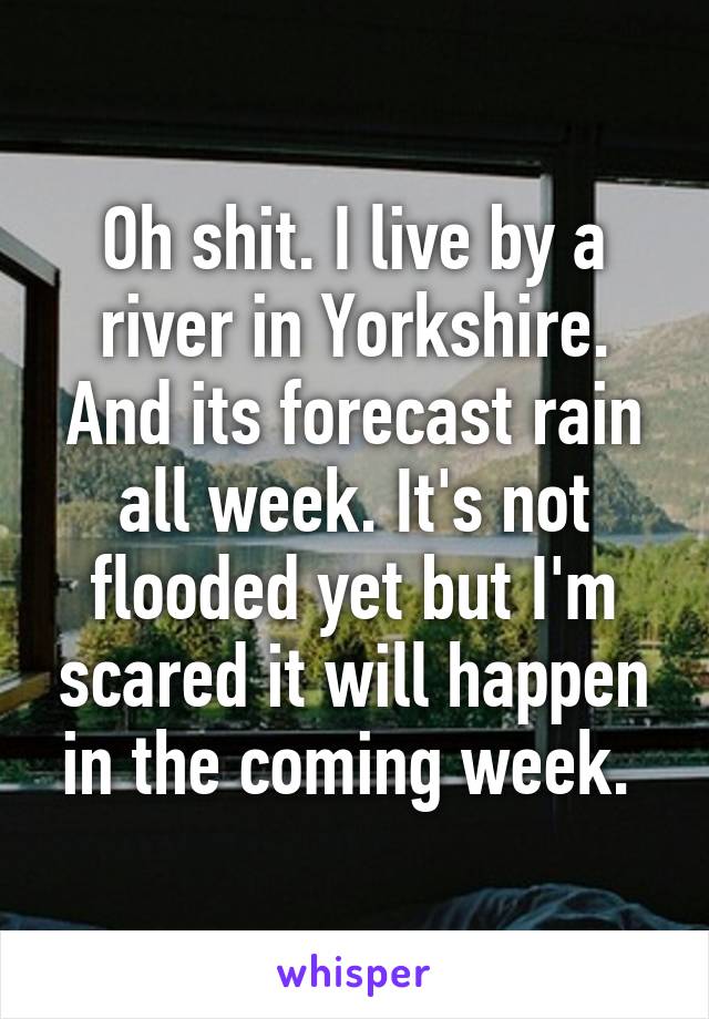 Oh shit. I live by a river in Yorkshire. And its forecast rain all week. It's not flooded yet but I'm scared it will happen in the coming week. 