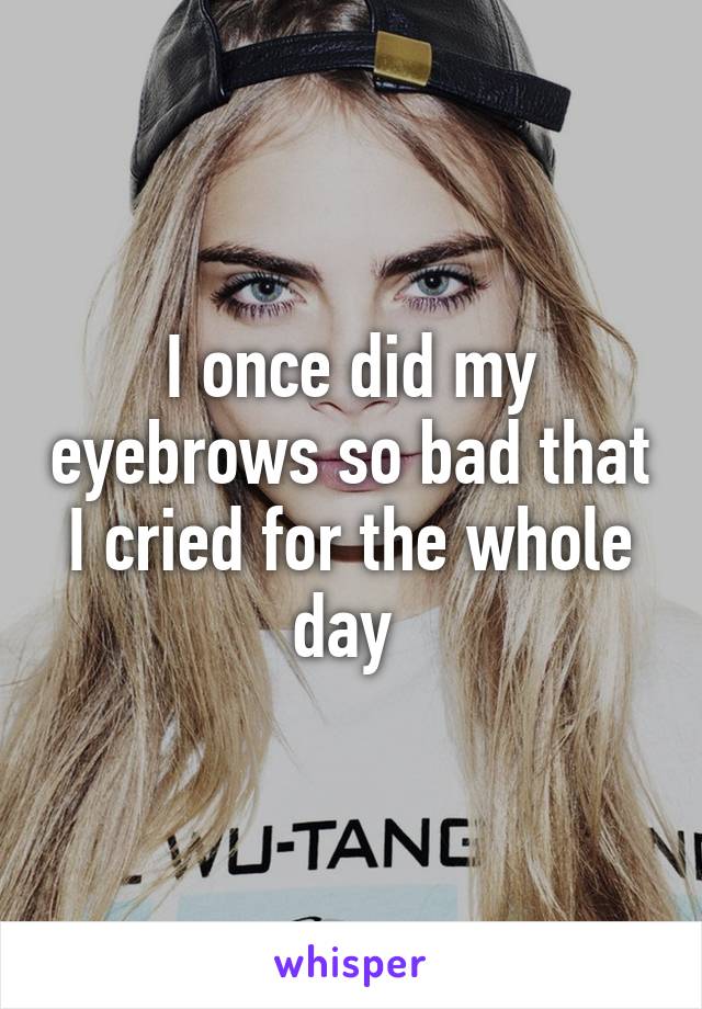 I once did my eyebrows so bad that I cried for the whole day 