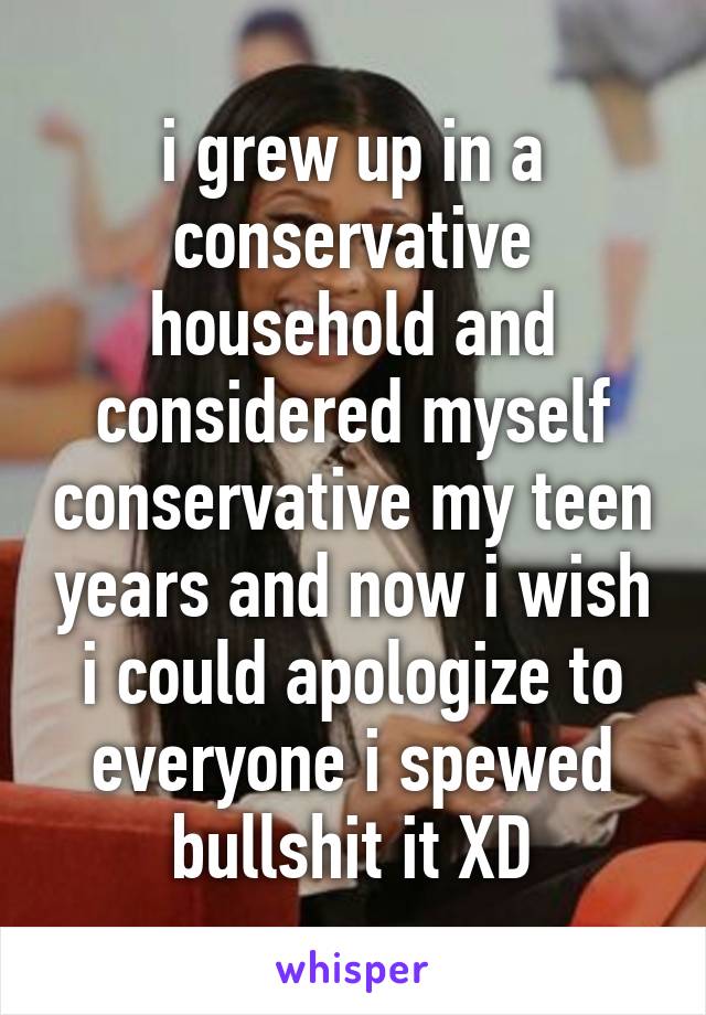 i grew up in a conservative household and considered myself conservative my teen years and now i wish i could apologize to everyone i spewed bullshit it XD