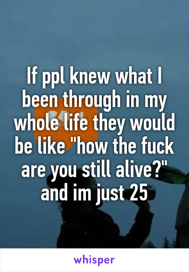 If ppl knew what I been through in my whole life they would be like "how the fuck are you still alive?" and im just 25