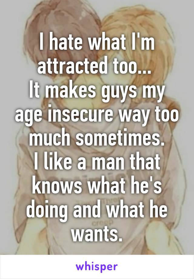 I hate what I'm attracted too... 
It makes guys my age insecure way too much sometimes.
I like a man that knows what he's doing and what he wants.