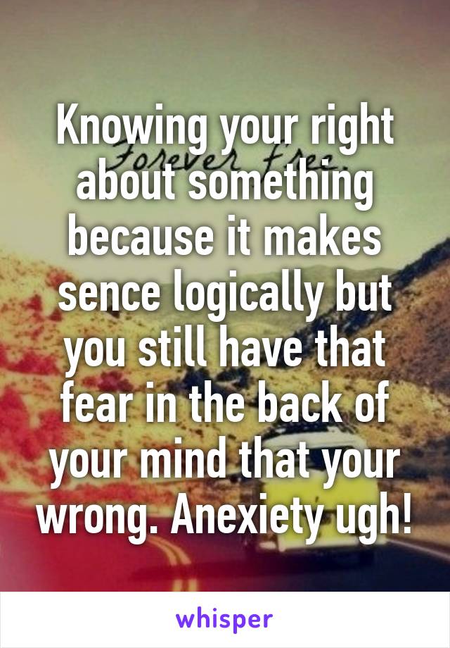 Knowing your right about something because it makes sence logically but you still have that fear in the back of your mind that your wrong. Anexiety ugh!