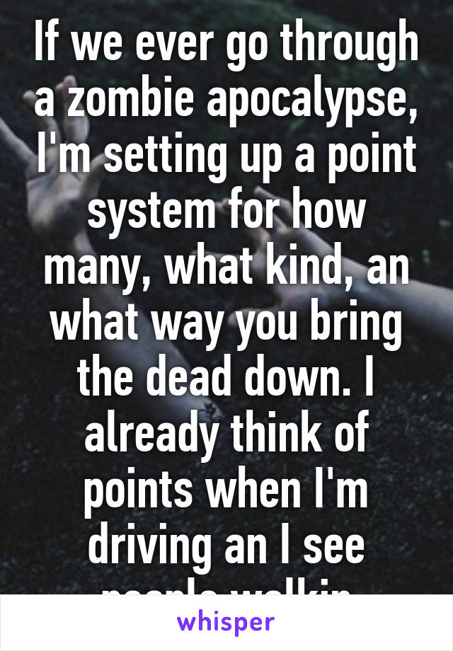 If we ever go through a zombie apocalypse, I'm setting up a point system for how many, what kind, an what way you bring the dead down. I already think of points when I'm driving an I see people walkin