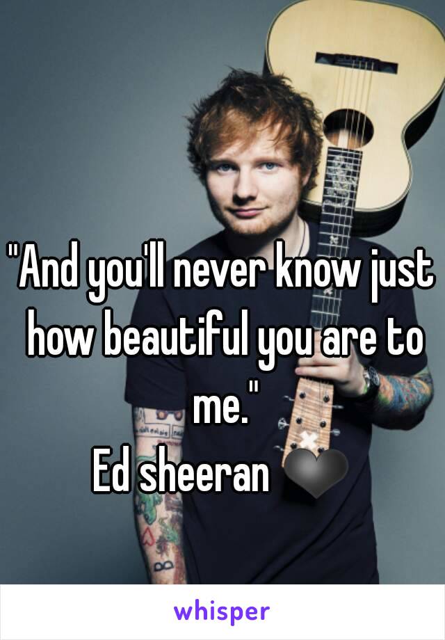 "And you'll never know just how beautiful you are to me."
Ed sheeran ❤