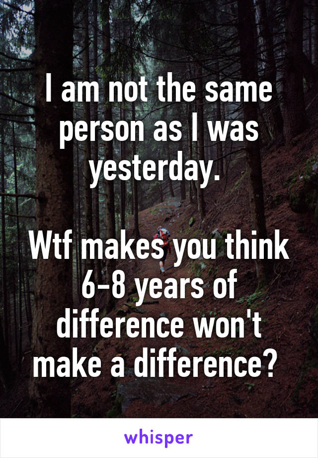 I am not the same person as I was yesterday. 

Wtf makes you think 6-8 years of difference won't make a difference? 