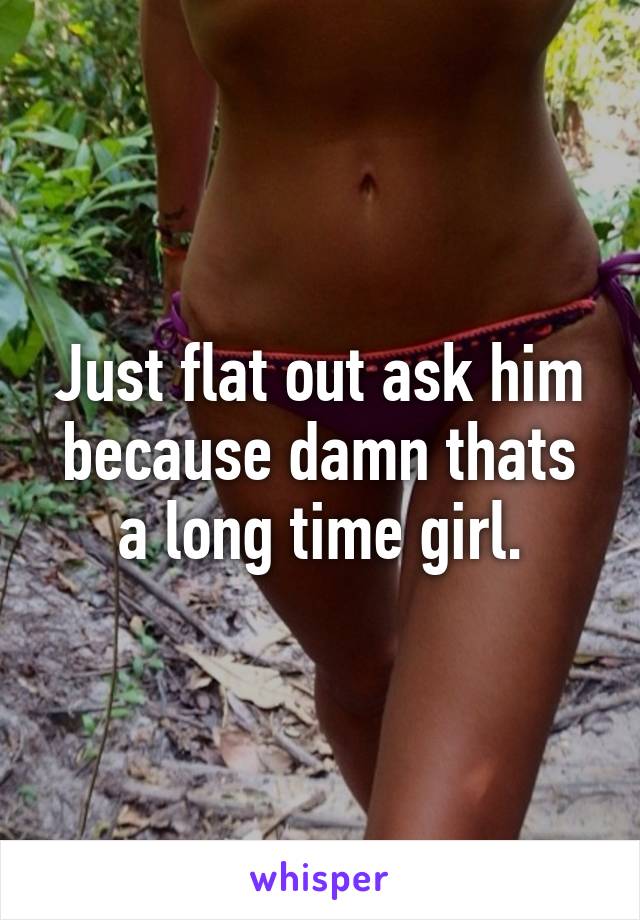 Just flat out ask him because damn thats a long time girl.