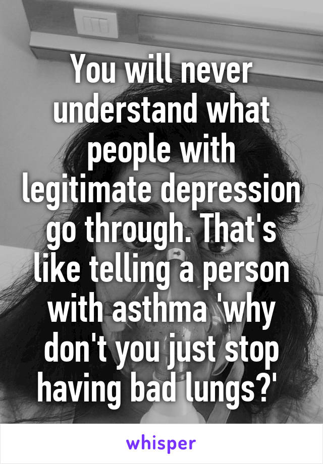 You will never understand what people with legitimate depression go through. That's like telling a person with asthma 'why don't you just stop having bad lungs?' 