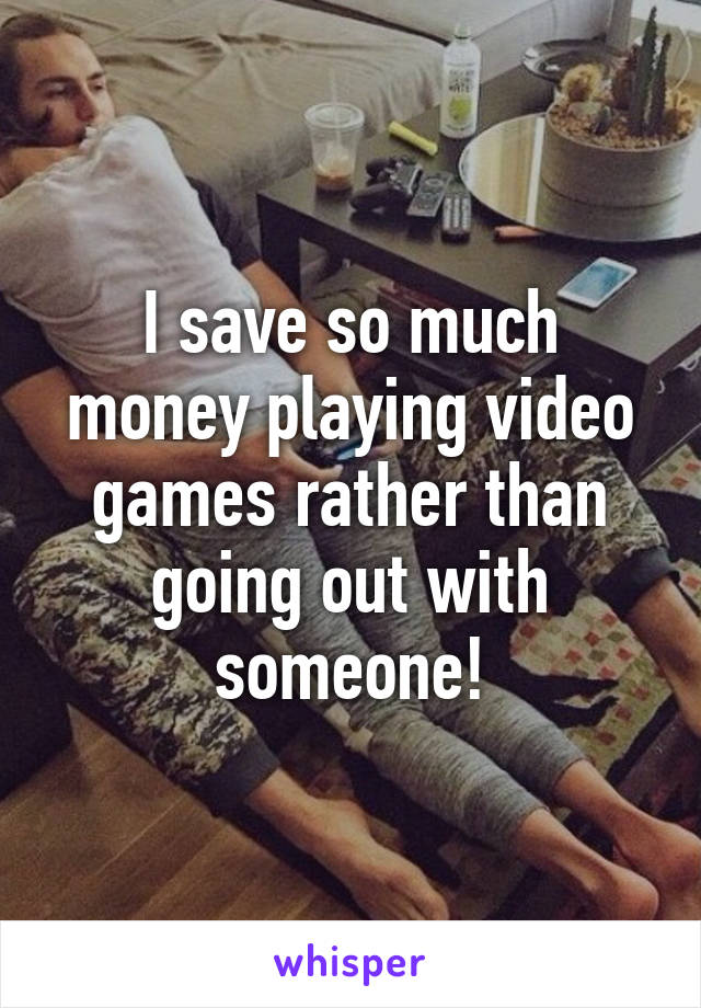 I save so much money playing video games rather than going out with someone!