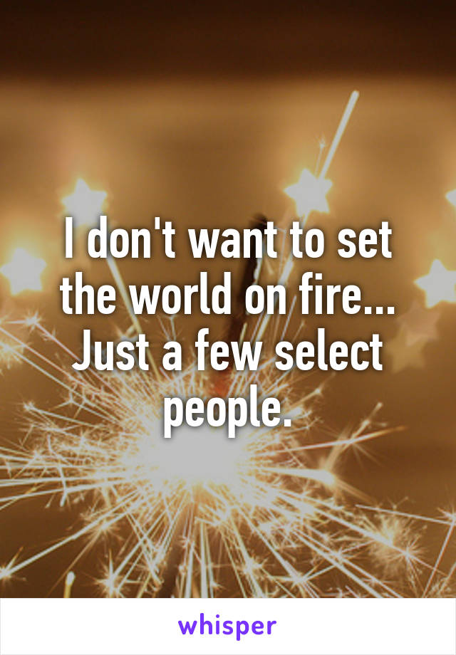 I don't want to set the world on fire... Just a few select people.